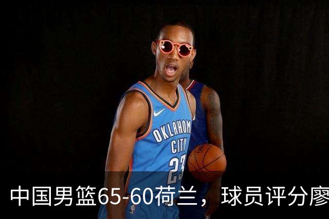 中国男篮65-60荷兰，球员评分廖三宁最佳，2人一般，最差球员出炉