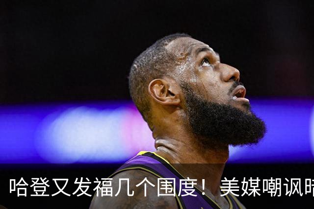 哈登又发福几个围度！美媒嘲讽暗示骑士生涯存疑 美记：体能隐患巨大