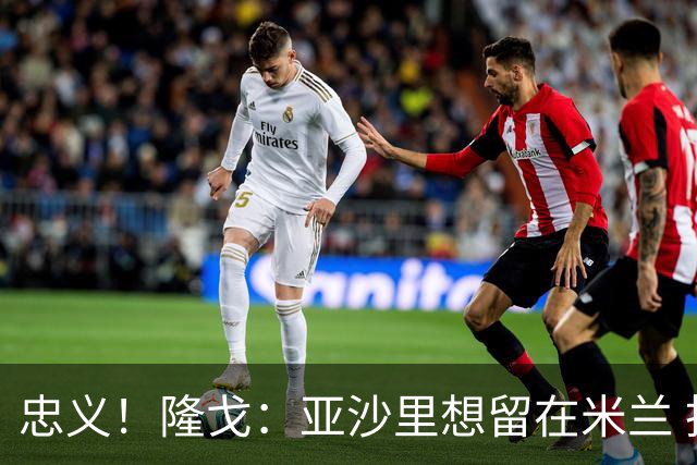 忠义！隆戈：亚沙里想留在米兰 拒亚特兰大+对罗马欧冠资格没兴趣