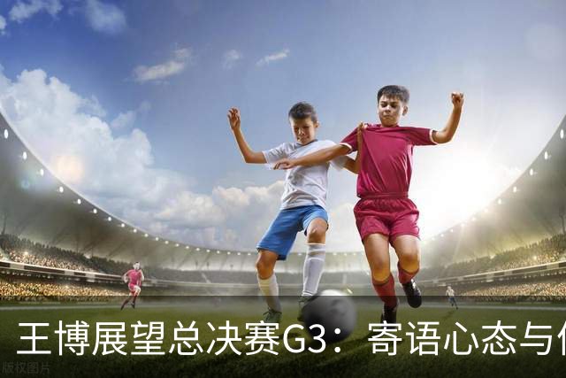 王博展望总决赛G3：寄语心态与体能，多名球员需挺身而出！