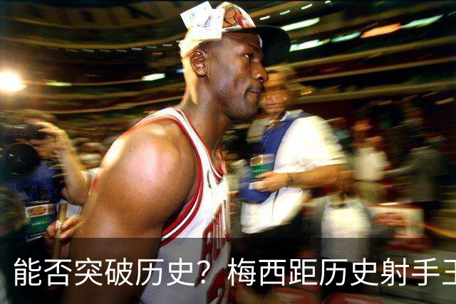 能否突破历史？梅西距历史射手王仅差3球 距历史助攻王仅差1助